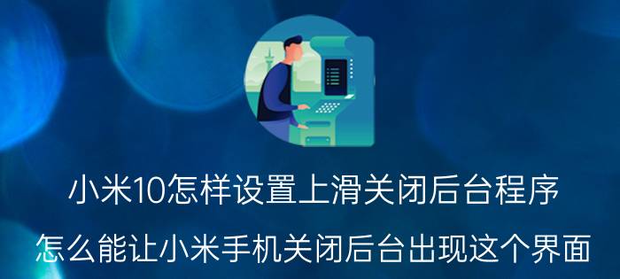 小米10怎样设置上滑关闭后台程序 怎么能让小米手机关闭后台出现这个界面？